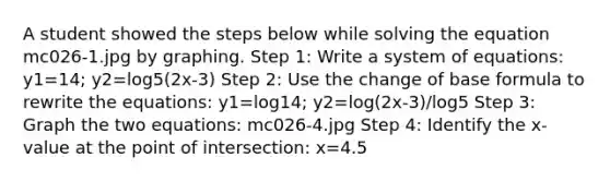 A student showed the steps below while solving the equation mc026-1.jpg by graphing. Step 1: Write a system of equations: y1=14; y2=log5(2x-3) Step 2: Use the change of base formula to rewrite the equations: y1=log14; y2=log(2x-3)/log5 Step 3: Graph the two equations: mc026-4.jpg Step 4: Identify the x-value at the point of intersection: x=4.5