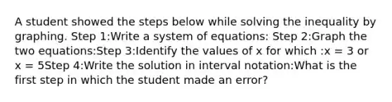 A student showed the steps below while solving the inequality by graphing. Step 1:Write a system of equations: Step 2:Graph the two equations:Step 3:Identify the values of x for which :x = 3 or x = 5Step 4:Write the solution in interval notation:What is the first step in which the student made an error?