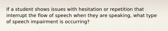 If a student shows issues with hesitation or repetition that interrupt the flow of speech when they are speaking, what type of speech impairment is occurring?