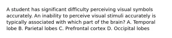 A student has significant difficulty perceiving visual symbols accurately. An inability to perceive visual stimuli accurately is typically associated with which part of the brain? A. Temporal lobe B. Parietal lobes C. Prefrontal cortex D. Occipital lobes