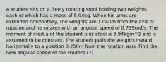 A student sits on a freely rotating stool holding two weights, each of which has a mass of 5.94kg. When his arms are extended horizontally, the weights are 1.040m from the axis of rotation and he rotates with an angular speed of 0.739rad/s. The moment of inertia of the student plus stool is 3.94kgm^2 and is assumed to be constant. The student pulls the weights inward horizontally to a position 0.250m from the rotation axis. Find the new angular speed of the student (2)