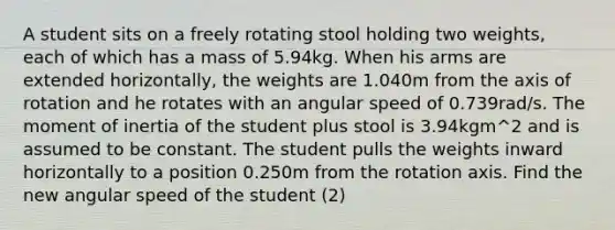 A student sits on a freely rotating stool holding two weights, each of which has a mass of 5.94kg. When his arms are extended horizontally, the weights are 1.040m from the axis of rotation and he rotates with an angular speed of 0.739rad/s. The moment of inertia of the student plus stool is 3.94kgm^2 and is assumed to be constant. The student pulls the weights inward horizontally to a position 0.250m from the rotation axis. Find the new angular speed of the student (2)