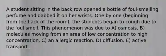 A student sitting in the back row opened a bottle of foul-smelling perfume and dabbed it on her wrists. One by one (beginning from the back of the room), the students began to cough due to the foul smell. This phenomenon was due to A) osmosis. B) molecules moving from an area of low concentration to high concentration. C) an allergic reaction. D) diffusion. E) active transport.