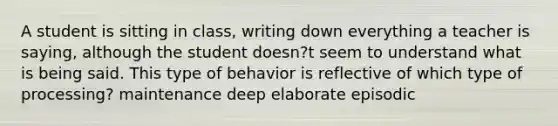 A student is sitting in class, writing down everything a teacher is saying, although the student doesn?t seem to understand what is being said. This type of behavior is reflective of which type of processing? maintenance deep elaborate episodic