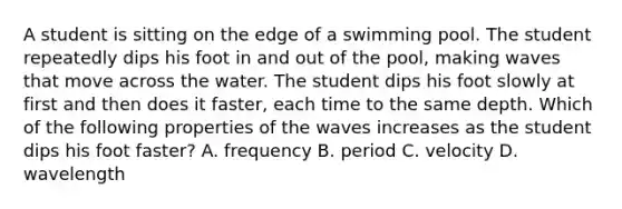 A student is sitting on the edge of a swimming pool. The student repeatedly dips his foot in and out of the pool, making waves that move across the water. The student dips his foot slowly at first and then does it faster, each time to the same depth. Which of the following properties of the waves increases as the student dips his foot faster? A. frequency B. period C. velocity D. wavelength