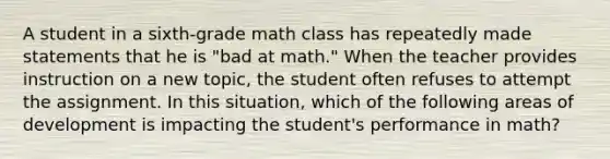 A student in a sixth-grade math class has repeatedly made statements that he is "bad at math." When the teacher provides instruction on a new topic, the student often refuses to attempt the assignment. In this situation, which of the following areas of development is impacting the student's performance in math?