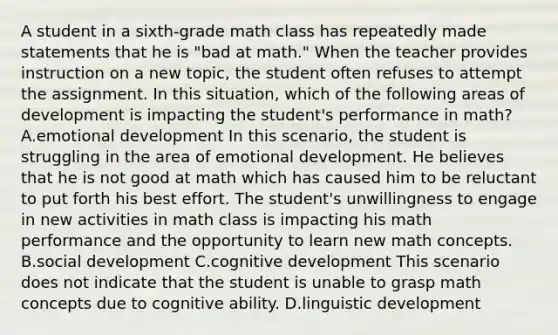 A student in a sixth-grade math class has repeatedly made statements that he is "bad at math." When the teacher provides instruction on a new topic, the student often refuses to attempt the assignment. In this situation, which of the following areas of development is impacting the student's performance in math? A.emotional development In this scenario, the student is struggling in the area of emotional development. He believes that he is not good at math which has caused him to be reluctant to put forth his best effort. The student's unwillingness to engage in new activities in math class is impacting his math performance and the opportunity to learn new math concepts. B.social development C.cognitive development This scenario does not indicate that the student is unable to grasp math concepts due to cognitive ability. D.linguistic development