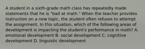 A student in a sixth-grade math class has repeatedly made statements that he is "bad at math." When the teacher provides instruction on a new topic, the student often refuses to attempt the assignment. In this situation, which of the following areas of development is impacting the student's performance in math? A. emotional development B. social development C. cognitive development D. linguistic development