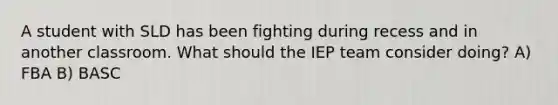 A student with SLD has been fighting during recess and in another classroom. What should the IEP team consider doing? A) FBA B) BASC