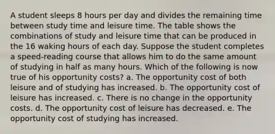 A student sleeps 8 hours per day and divides the remaining time between study time and leisure time. The table shows the combinations of study and leisure time that can be produced in the 16 waking hours of each day. Suppose the student completes a speed-reading course that allows him to do the same amount of studying in half as many hours. Which of the following is now true of his opportunity costs? a. The opportunity cost of both leisure and of studying has increased. b. The opportunity cost of leisure has increased. c. There is no change in the opportunity costs. d. The opportunity cost of leisure has decreased. e. The opportunity cost of studying has increased.