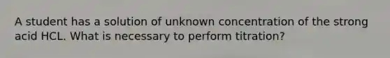 A student has a solution of unknown concentration of the strong acid HCL. What is necessary to perform titration?