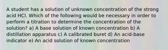 A student has a solution of unknown concentration of the strong acid HCl. Which of the following would be necessary in order to perform a titration to determine the concentration of the solution? a) A base solution of known concentration b) A distillation apparatus c) A calibrated buret d) An acid-base indicator e) An acid solution of known concentration