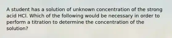 A student has a solution of unknown concentration of the strong acid HCl. Which of the following would be necessary in order to perform a titration to determine the concentration of the solution?