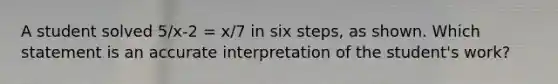 A student solved 5/x-2 = x/7 in six steps, as shown. Which statement is an accurate interpretation of the student's work?