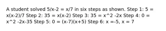 A student solved 5/x-2 = x/7 in six steps as shown. Step 1: 5 = x(x-2)/7 Step 2: 35 = x(x-2) Step 3: 35 = x^2 -2x Step 4: 0 = x^2 -2x-35 Step 5: 0 = (x-7)(x+5) Step 6: x =-5, x = 7