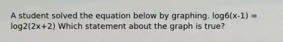 A student solved the equation below by graphing. log6(x-1) = log2(2x+2) Which statement about the graph is true?