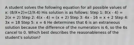 A student solves the following equation for all possible values of x: (8/X+2)=(2/X-4) His solution is as follows: Step 1: 8(x - 4) = 2(x + 2) Step 2: 4(x - 4) = (x + 2) Step 3: 4x - 16 = x + 2 Step 4: 3x = 18 Step 5: x = 6 He determines that 6 is an extraneous solution because the difference of the numerators is 6, so the 6s cancel to 0. Which best describes the reasonableness of the student's solution?