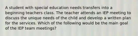 A student with special education needs transfers into a beginning teachers class. The teacher attends an IEP meeting to discuss the unique needs of the child and develop a written plan for the services. Which of the following would be the main goal of the IEP team meetings?