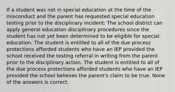 If a student was not in special education at the time of the misconduct and the parent has requested special education testing prior to the disciplinary incident: The school district can apply general education disciplinary procedures since the student has not yet been determined to be eligible for special education. The student is entitled to all of the due process protections afforded students who have an IEP provided the school received the testing referral in writing from the parent prior to the disciplinary action. The student is entitled to all of the due process protections afforded students who have an IEP provided the school believes the parent's claim to be true. None of the answers is correct.