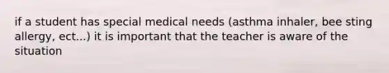 if a student has special medical needs (asthma inhaler, bee sting allergy, ect...) it is important that the teacher is aware of the situation