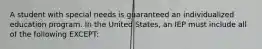 A student with special needs is guaranteed an individualized education program. In the United​ States, an IEP must include all of the following​ EXCEPT: