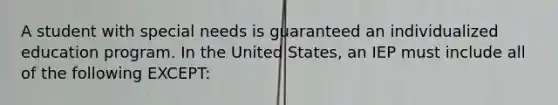 A student with special needs is guaranteed an individualized education program. In the United​ States, an IEP must include all of the following​ EXCEPT: