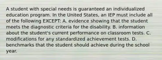 A student with special needs is guaranteed an individualized education program. In the United​ States, an IEP must include all of the following​ EXCEPT: A. evidence showing that the student meets the diagnostic criteria for the disability. B. information about the​ student's current performance on classroom tests. C. modifications for any standardized achievement tests. D. benchmarks that the student should achieve during the school year.