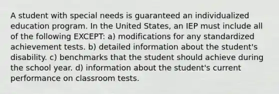 A student with special needs is guaranteed an individualized education program. In the United States, an IEP must include all of the following EXCEPT: a) modifications for any standardized achievement tests. b) detailed information about the student's disability. c) benchmarks that the student should achieve during the school year. d) information about the student's current performance on classroom tests.