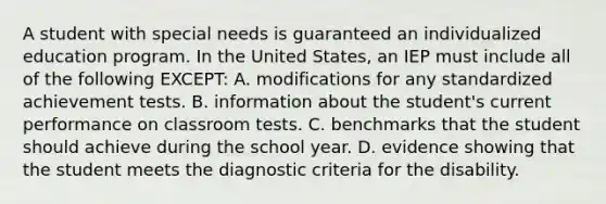 A student with special needs is guaranteed an individualized education program. In the United​ States, an IEP must include all of the following​ EXCEPT: A. modifications for any standardized achievement tests. B. information about the​ student's current performance on classroom tests. C. benchmarks that the student should achieve during the school year. D. evidence showing that the student meets the diagnostic criteria for the disability.