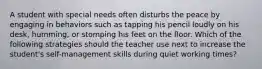 A student with special needs often disturbs the peace by engaging in behaviors such as tapping his pencil loudly on his desk, humming, or stomping his feet on the floor. Which of the following strategies should the teacher use next to increase the student's self-management skills during quiet working times?