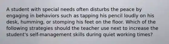 A student with special needs often disturbs the peace by engaging in behaviors such as tapping his pencil loudly on his desk, humming, or stomping his feet on the floor. Which of the following strategies should the teacher use next to increase the student's self-management skills during quiet working times?