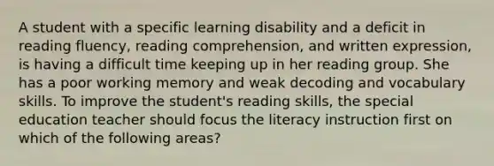 A student with a specific learning disability and a deficit in reading fluency, reading comprehension, and written expression, is having a difficult time keeping up in her reading group. She has a poor working memory and weak decoding and vocabulary skills. To improve the student's reading skills, the special education teacher should focus the literacy instruction first on which of the following areas?