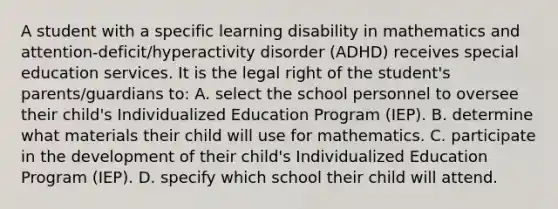 A student with a specific learning disability in mathematics and attention-deficit/hyperactivity disorder (ADHD) receives special education services. It is the legal right of the student's parents/guardians to: A. select the school personnel to oversee their child's Individualized Education Program (IEP). B. determine what materials their child will use for mathematics. C. participate in the development of their child's Individualized Education Program (IEP). D. specify which school their child will attend.