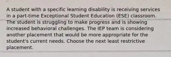 A student with a specific learning disability is receiving services in a part-time Exceptional Student Education (ESE) classroom. The student is struggling to make progress and is showing increased behavioral challenges. The IEP team is considering another placement that would be more appropriate for the student's current needs. Choose the next least restrictive placement.