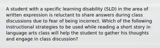 A student with a specific learning disability (SLD) in the area of written expression is reluctant to share answers during class discussions due to fear of being incorrect. Which of the following instructional strategies to be used while reading a short story in language arts class will help the student to gather his thoughts and engage in class discussion?