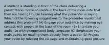 A student is standing in front of the class delivering a presentation. Some students in the back of the room note that they are having trouble hearing what the presenter is saying. Which of the following suggestions to the presenter would best address this problem? (A) Engage your audience by making eye contact with people in the back of the room (B) Entertain your audience with exaggerated body language (C) Emphasize your main points by reading them directly from a paper (D) Project your voice by relaxing the rib cage and maintaining good posture