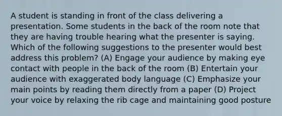 A student is standing in front of the class delivering a presentation. Some students in the back of the room note that they are having trouble hearing what the presenter is saying. Which of the following suggestions to the presenter would best address this problem? (A) Engage your audience by making eye contact with people in the back of the room (B) Entertain your audience with exaggerated body language (C) Emphasize your main points by reading them directly from a paper (D) Project your voice by relaxing the rib cage and maintaining good posture