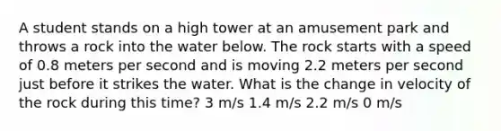 A student stands on a high tower at an amusement park and throws a rock into the water below. The rock starts with a speed of 0.8 meters per second and is moving 2.2 meters per second just before it strikes the water. What is the change in velocity of the rock during this time? 3 m/s 1.4 m/s 2.2 m/s 0 m/s