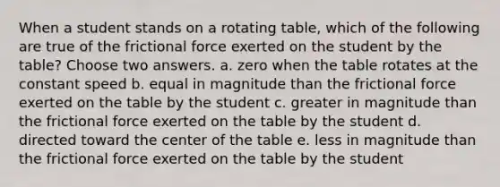 When a student stands on a rotating table, which of the following are true of the frictional force exerted on the student by the table? Choose two answers. a. zero when the table rotates at the constant speed b. equal in magnitude than the frictional force exerted on the table by the student c. greater in magnitude than the frictional force exerted on the table by the student d. directed toward the center of the table e. less in magnitude than the frictional force exerted on the table by the student