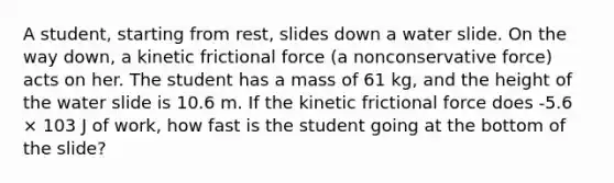 A student, starting from rest, slides down a water slide. On the way down, a kinetic frictional force (a nonconservative force) acts on her. The student has a mass of 61 kg, and the height of the water slide is 10.6 m. If the kinetic frictional force does -5.6 × 103 J of work, how fast is the student going at the bottom of the slide?