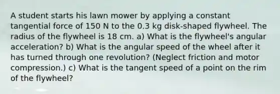 A student starts his lawn mower by applying a constant tangential force of 150 N to the 0.3 kg disk-shaped flywheel. The radius of the flywheel is 18 cm. a) What is the flywheel's angular acceleration? b) What is the angular speed of the wheel after it has turned through one revolution? (Neglect friction and motor compression.) c) What is the tangent speed of a point on the rim of the flywheel?