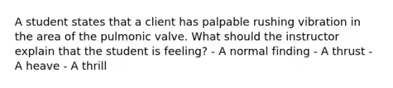 A student states that a client has palpable rushing vibration in the area of the pulmonic valve. What should the instructor explain that the student is feeling? - A normal finding - A thrust - A heave - A thrill