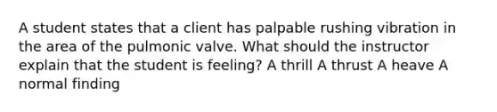 A student states that a client has palpable rushing vibration in the area of the pulmonic valve. What should the instructor explain that the student is feeling? A thrill A thrust A heave A normal finding