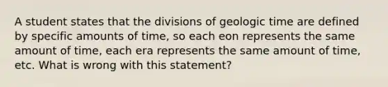 A student states that the divisions of geologic time are defined by specific amounts of time, so each eon represents the same amount of time, each era represents the same amount of time, etc. What is wrong with this statement?