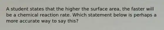 A student states that the higher the surface area, the faster will be a chemical reaction rate. Which statement below is perhaps a more accurate way to say this?