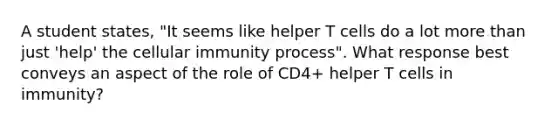 A student states, "It seems like helper T cells do a lot more than just 'help' the cellular immunity process". What response best conveys an aspect of the role of CD4+ helper T cells in immunity?