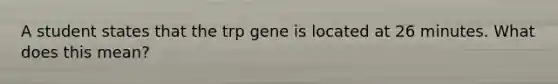 A student states that the trp gene is located at 26 minutes. What does this mean?