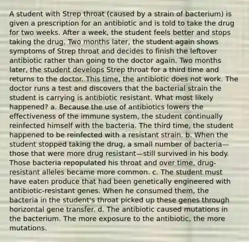 A student with Strep throat (caused by a strain of bacterium) is given a prescription for an antibiotic and is told to take the drug for two weeks. After a week, the student feels better and stops taking the drug. Two months later, the student again shows symptoms of Strep throat and decides to finish the leftover antibiotic rather than going to the doctor again. Two months later, the student develops Strep throat for a third time and returns to the doctor. This time, the antibiotic does not work. The doctor runs a test and discovers that the bacterial strain the student is carrying is antibiotic resistant. What most likely happened? a. Because the use of antibiotics lowers the effectiveness of the immune system, the student continually reinfected himself with the bacteria. The third time, the student happened to be reinfected with a resistant strain. b. When the student stopped taking the drug, a small number of bacteria—those that were more drug resistant—still survived in his body. Those bacteria repopulated his throat and over time, drug-resistant alleles became more common. c. The student must have eaten produce that had been genetically engineered with antibiotic-resistant genes. When he consumed them, the bacteria in the student's throat picked up these genes through horizontal gene transfer. d. The antibiotic caused mutations in the bacterium. The more exposure to the antibiotic, the more mutations.