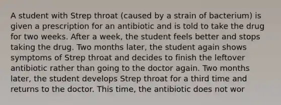 A student with Strep throat (caused by a strain of bacterium) is given a prescription for an antibiotic and is told to take the drug for two weeks. After a week, the student feels better and stops taking the drug. Two months later, the student again shows symptoms of Strep throat and decides to finish the leftover antibiotic rather than going to the doctor again. Two months later, the student develops Strep throat for a third time and returns to the doctor. This time, the antibiotic does not wor