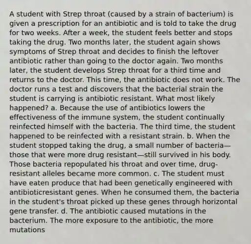 A student with Strep throat (caused by a strain of bacterium) is given a prescription for an antibiotic and is told to take the drug for two weeks. After a week, the student feels better and stops taking the drug. Two months later, the student again shows symptoms of Strep throat and decides to finish the leftover antibiotic rather than going to the doctor again. Two months later, the student develops Strep throat for a third time and returns to the doctor. This time, the antibiotic does not work. The doctor runs a test and discovers that the bacterial strain the student is carrying is antibiotic resistant. What most likely happened? a. Because the use of antibiotics lowers the effectiveness of the immune system, the student continually reinfected himself with the bacteria. The third time, the student happened to be reinfected with a resistant strain. b. When the student stopped taking the drug, a small number of bacteria—those that were more drug resistant—still survived in his body. Those bacteria repopulated his throat and over time, drug-resistant alleles became more common. c. The student must have eaten produce that had been genetically engineered with antibioticresistant genes. When he consumed them, the bacteria in the student's throat picked up these genes through horizontal gene transfer. d. The antibiotic caused mutations in the bacterium. The more exposure to the antibiotic, the more mutations